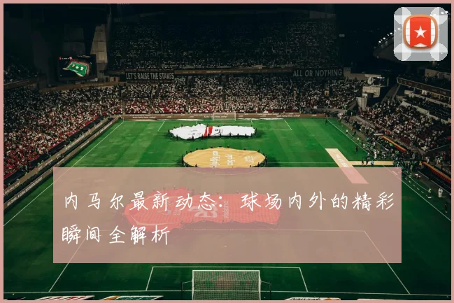 内马尔最新动态：球场内外的精彩瞬间全解析