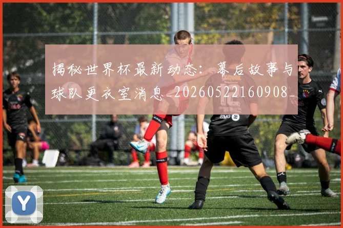 揭秘世界杯最新动态:幕后故事与球队更衣室消息_20260522160908_20260609201348