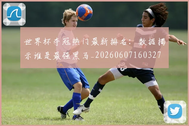 世界杯夺冠热门最新排名：数据揭示谁是最强黑马_20260607160327