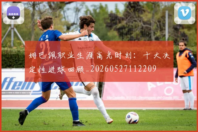 姆巴佩职业生涯高光时刻:十大决定性进球回顾_20260527112209