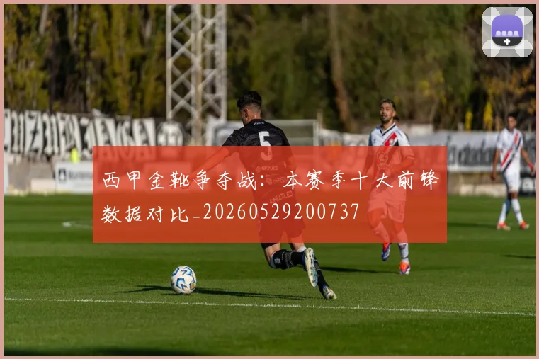 西甲金靴争夺战：本赛季十大前锋数据对比_20260529200737