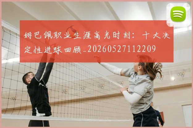 姆巴佩职业生涯高光时刻：十大决定性进球回顾_20260527112209