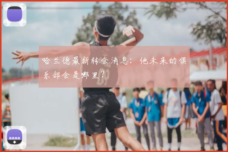 哈兰德最新转会消息:他未来的俱乐部会是哪里?