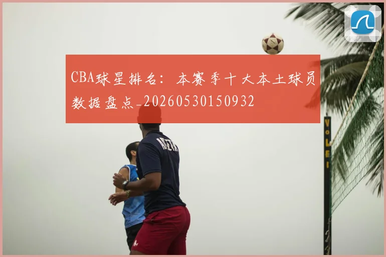 CBA球星排名：本赛季十大本土球员数据盘点_20260530150932