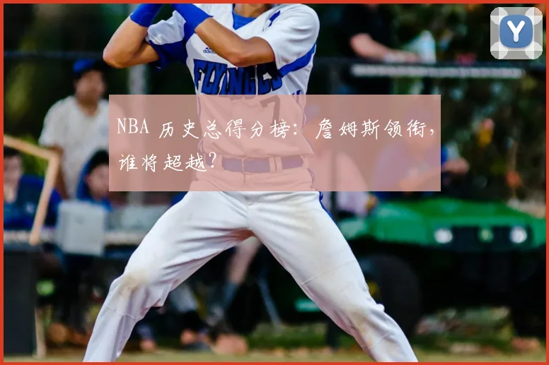 NBA 历史总得分榜：詹姆斯领衔，谁将超越？