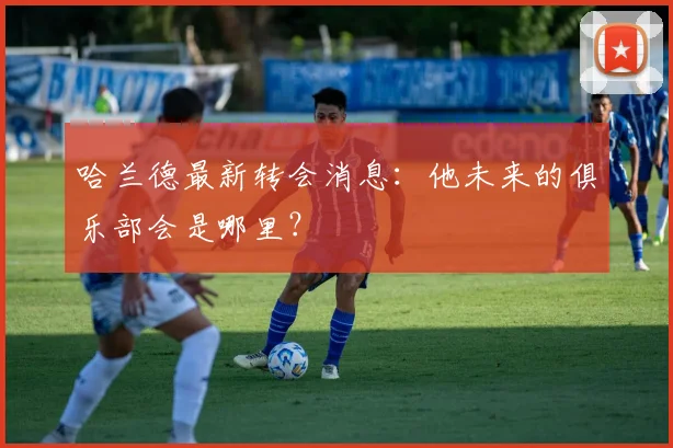 哈兰德最新转会消息：他未来的俱乐部会是哪里？